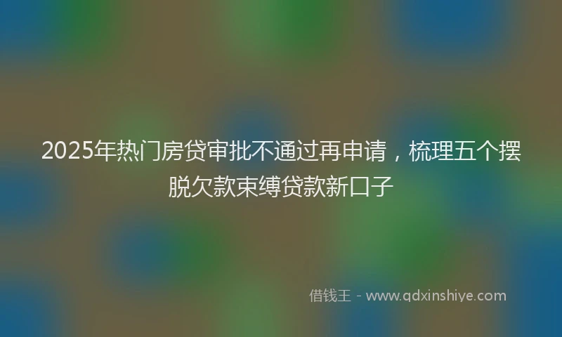 2025年热门房贷审批不通过再申请，梳理五个摆脱欠款束缚贷款新口子