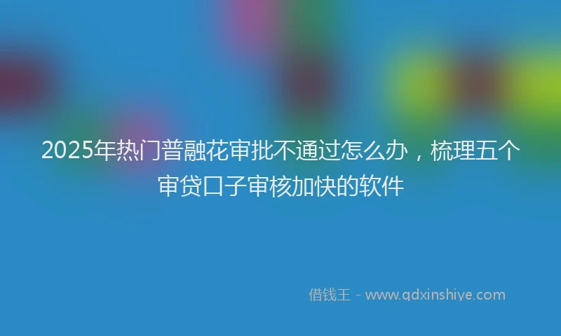 2025年热门普融花审批不通过怎么办，梳理五个审贷口子审核加快的软件