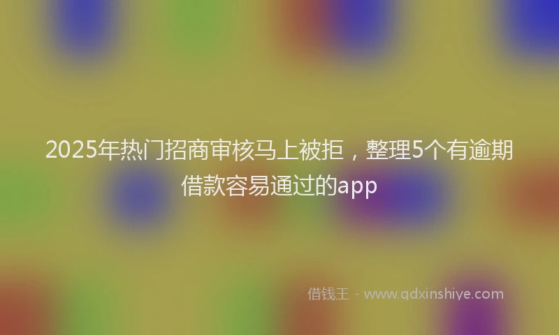 2025年热门招商审核马上被拒，整理5个有逾期借款容易通过的app