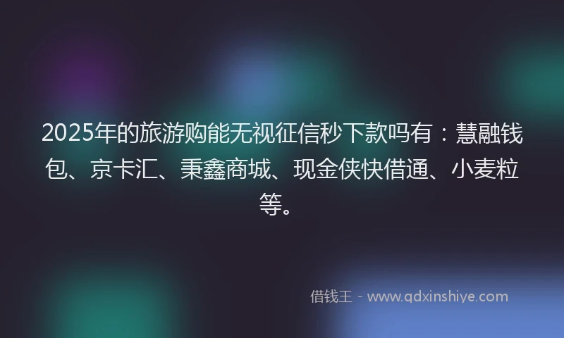 2025年的旅游购能无视征信秒下款吗有：慧融钱包、京卡汇、秉鑫商城、现金侠快借通、小麦粒等。