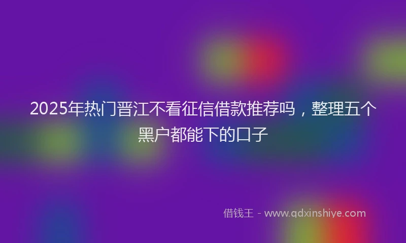 2025年热门晋江不看征信借款推荐吗，整理五个黑户都能下的口子