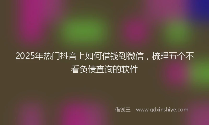 2025年热门抖音上如何借钱到微信，梳理五个不看负债查询的软件