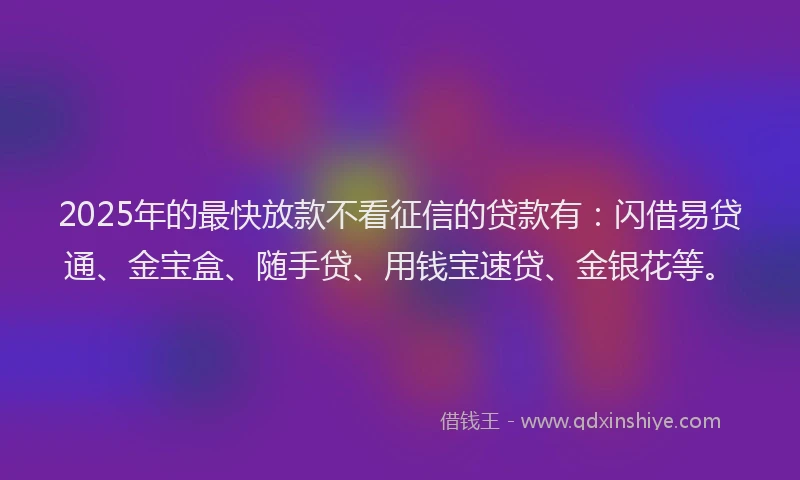 2025年的最快放款不看征信的贷款有：闪借易贷通、金宝盒、随手贷、用钱宝速贷、金银花等。