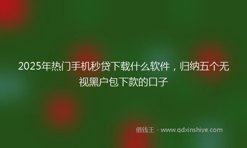 2025年热门手机秒贷下载什么软件，归纳五个无视黑户包下款的口子