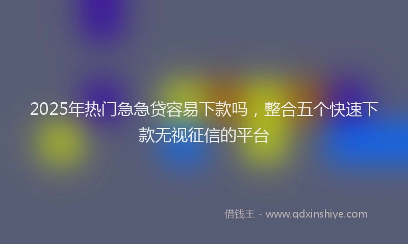 2025年热门急急贷容易下款吗，整合五个快速下款无视征信的平台