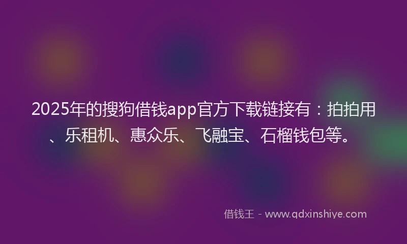 2025年的搜狗借钱app官方下载链接有：拍拍用、乐租机、惠众乐、飞融宝、石榴钱包等。