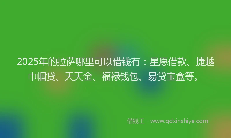 2025年的拉萨哪里可以借钱有：星愿借款、捷越巾帼贷、天天金、福禄钱包、易贷宝盒等。