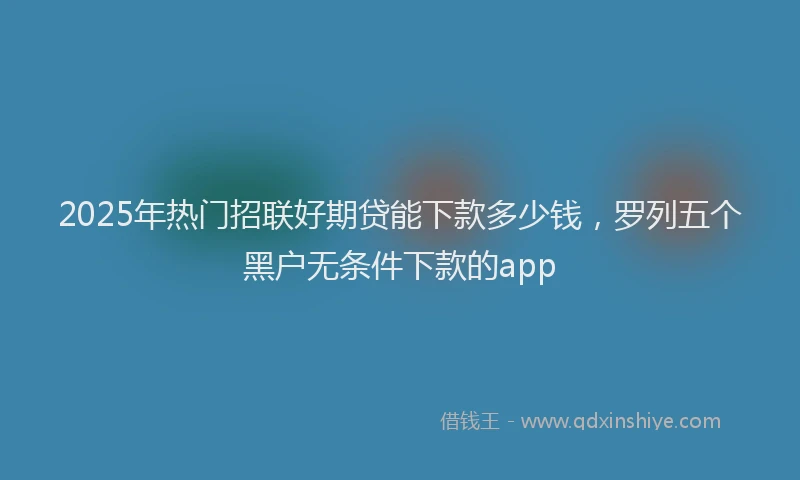 2025年热门招联好期贷能下款多少钱，罗列五个黑户无条件下款的app