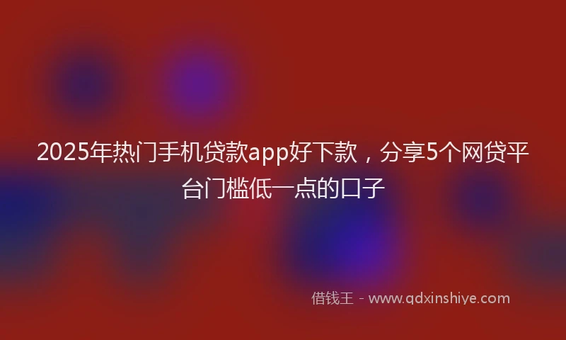 2025年热门手机贷款app好下款，分享5个网贷平台门槛低一点的口子