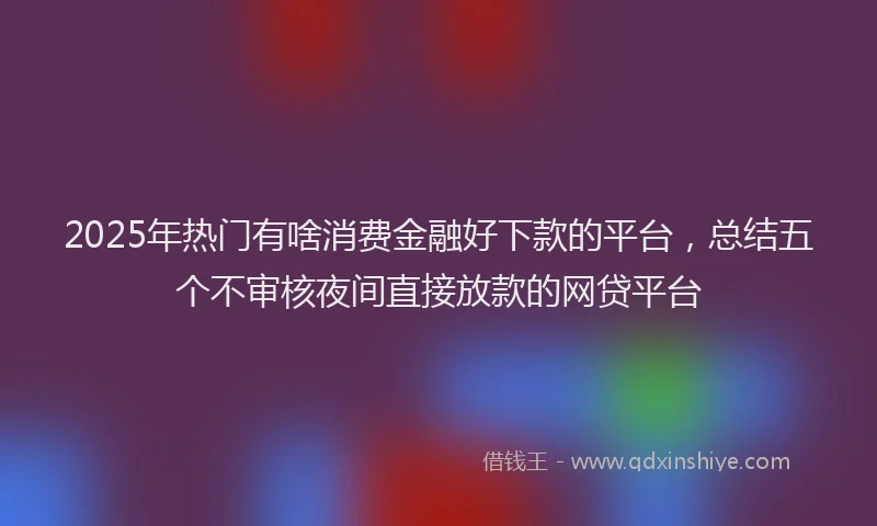 2025年热门有啥消费金融好下款的平台，总结五个不审核夜间直接放款的网贷平台