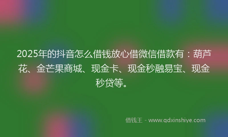 2025年的抖音怎么借钱放心借微信借款有：葫芦花、金芒果商城、现金卡、现金秒融易宝、现金秒贷等。