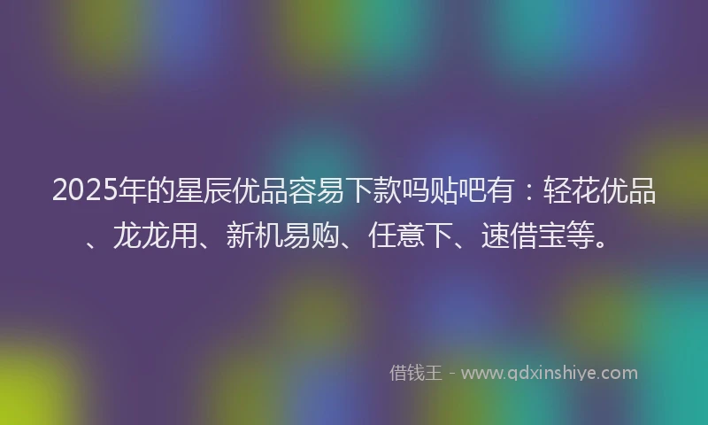 2025年的星辰优品容易下款吗贴吧有：轻花优品、龙龙用、新机易购、任意下、速借宝等。