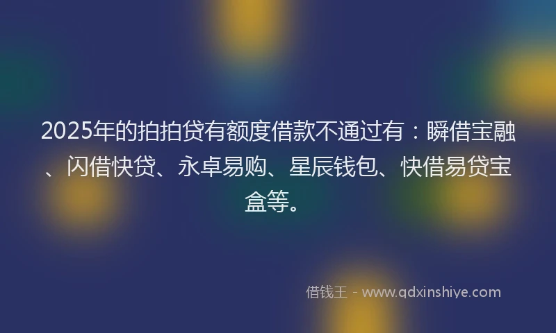 2025年的拍拍贷有额度借款不通过有：瞬借宝融、闪借快贷、永卓易购、星辰钱包、快借易贷宝盒等。