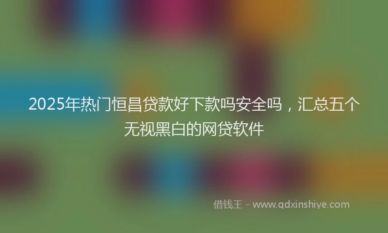 2025年热门恒昌贷款好下款吗安全吗，汇总五个无视黑白的网贷软件