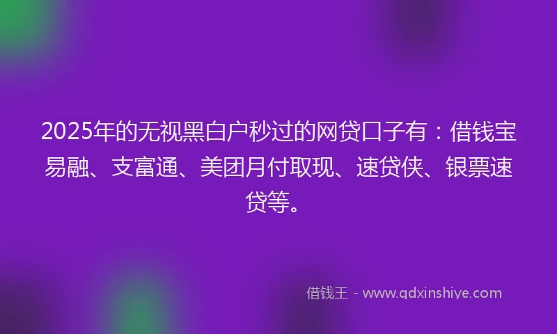2025年的无视黑白户秒过的网贷口子有：借钱宝易融、支富通、美团月付取现、速贷侠、银票速贷等。
