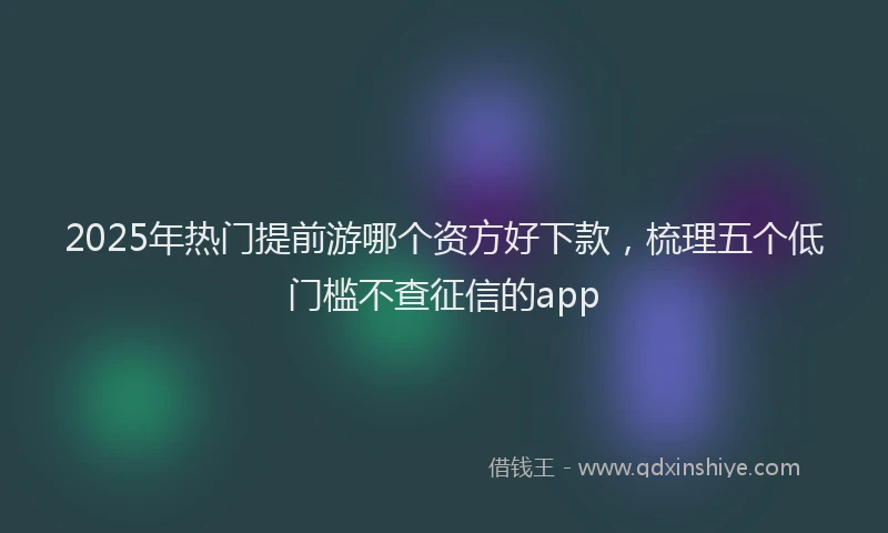 2025年热门提前游哪个资方好下款，梳理五个低门槛不查征信的app