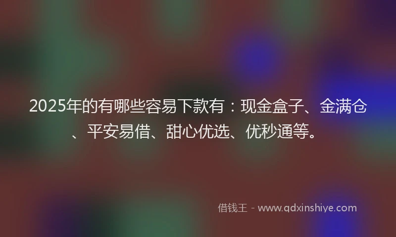 2025年的有哪些容易下款有：现金盒子、金满仓、平安易借、甜心优选、优秒通等。