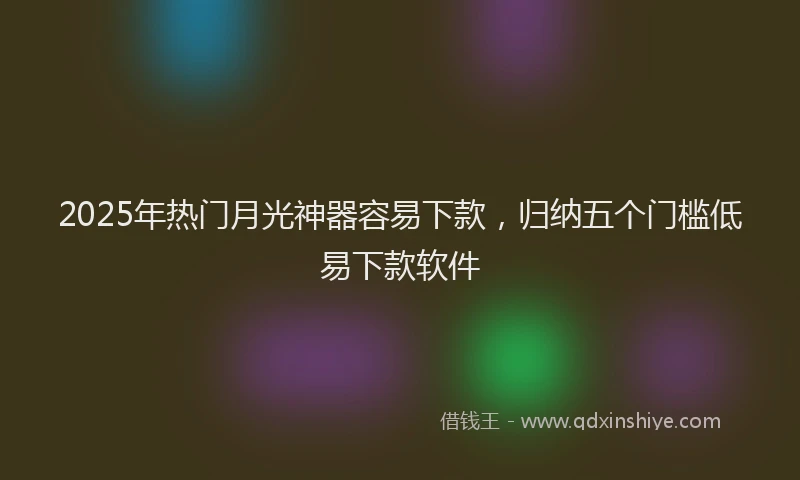 2025年热门月光神器容易下款，归纳五个门槛低易下款软件