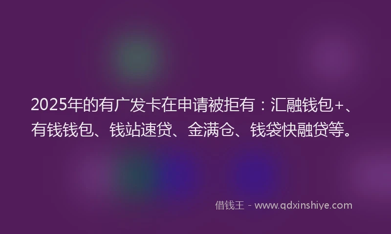 2025年的有广发卡在申请被拒有：汇融钱包+、有钱钱包、钱站速贷、金满仓、钱袋快融贷等。