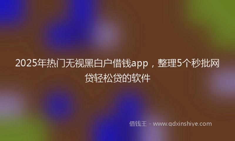 2025年热门无视黑白户借钱app，整理5个秒批网贷轻松贷的软件