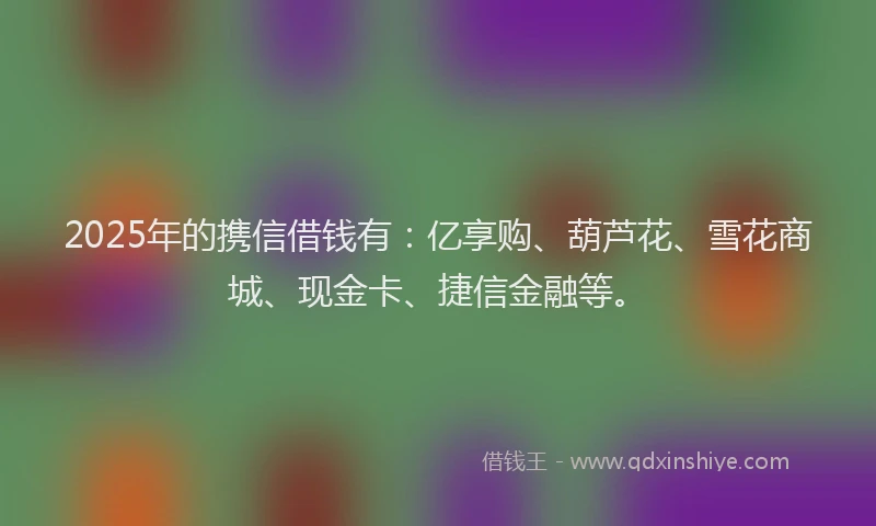 2025年的携信借钱有：亿享购、葫芦花、雪花商城、现金卡、捷信金融等。