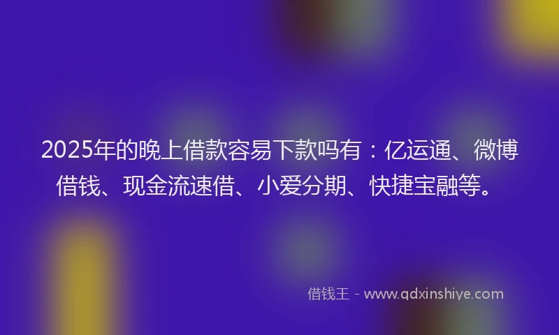 2025年的晚上借款容易下款吗有：亿运通、微博借钱、现金流速借、小爱分期、快捷宝融等。