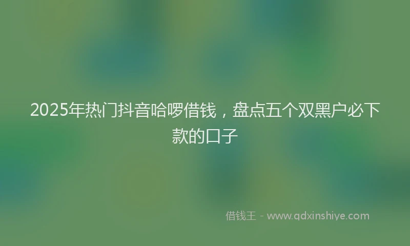 2025年热门抖音哈啰借钱，盘点五个双黑户必下款的口子