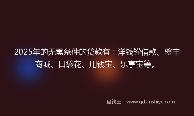 2025年的无需条件的贷款有：洋钱罐借款、橙丰商城、口袋花、用钱宝、乐享宝等。