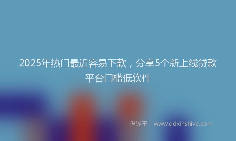 2025年热门最近容易下款，分享5个新上线贷款平台门槛低软件