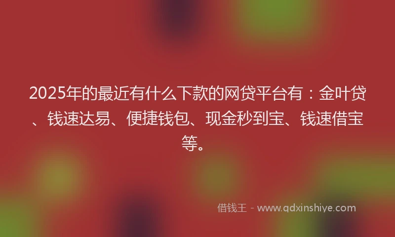 2025年的最近有什么下款的网贷平台有：金叶贷、钱速达易、便捷钱包、现金秒到宝、钱速借宝等。