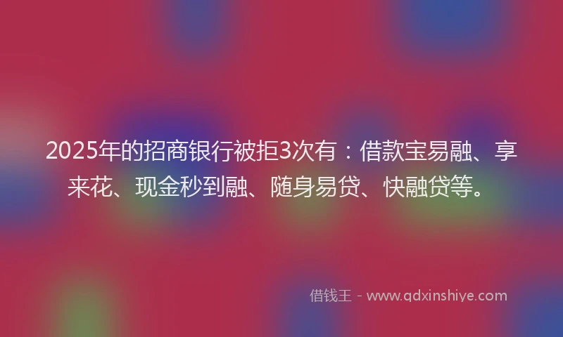 2025年的招商银行被拒3次有：借款宝易融、享来花、现金秒到融、随身易贷、快融贷等。