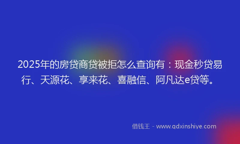 2025年的房贷商贷被拒怎么查询有：现金秒贷易行、天源花、享来花、喜融信、阿凡达e贷等。