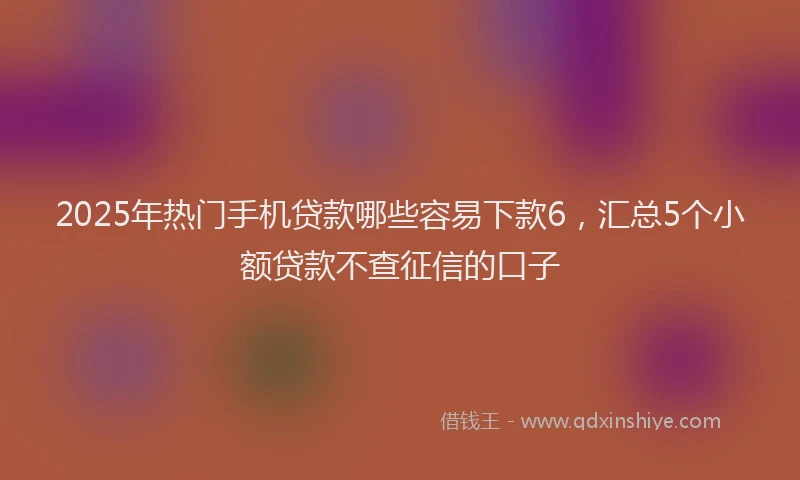 2025年热门手机贷款哪些容易下款6，汇总5个小额贷款不查征信的口子