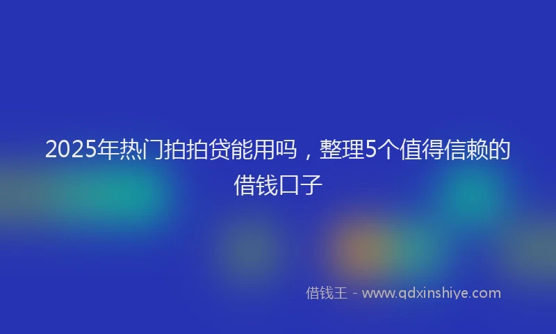 2025年热门拍拍贷能用吗，整理5个值得信赖的借钱口子