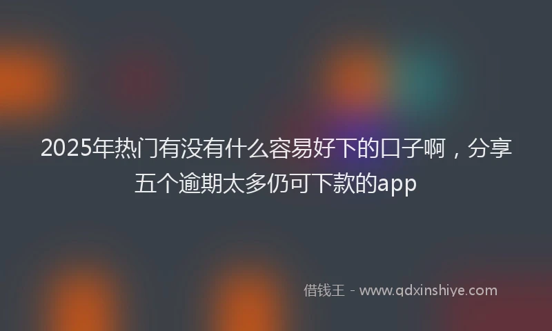 2025年热门有没有什么容易好下的口子啊，分享五个逾期太多仍可下款的app