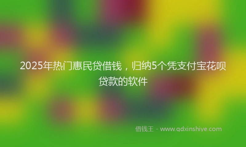 2025年热门惠民贷借钱，归纳5个凭支付宝花呗贷款的软件