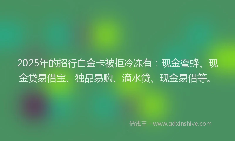 2025年的招行白金卡被拒冷冻有：现金蜜蜂、现金贷易借宝、独品易购、滴水贷、现金易借等。