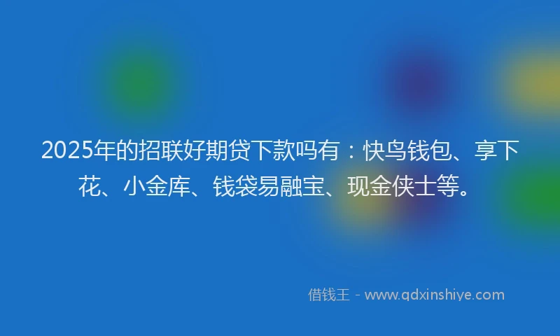 2025年的招联好期贷下款吗有：快鸟钱包、享下花、小金库、钱袋易融宝、现金侠士等。
