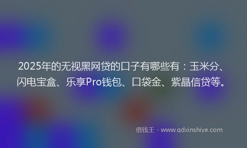 2025年的无视黑网贷的口子有哪些有：玉米分、闪电宝盒、乐享Pro钱包、口袋金、紫晶信贷等。
