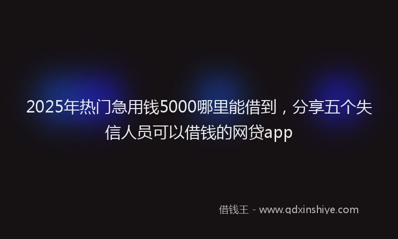 2025年热门急用钱5000哪里能借到，分享五个失信人员可以借钱的网贷app