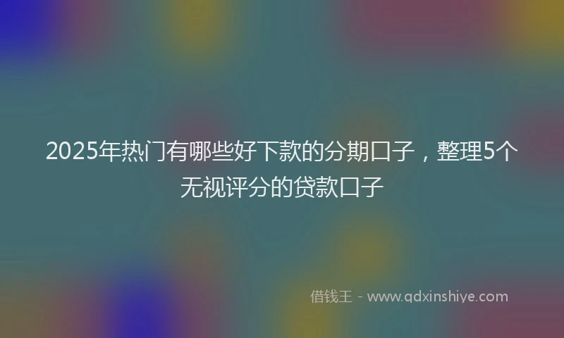 2025年热门有哪些好下款的分期口子，整理5个无视评分的贷款口子