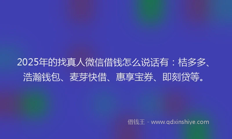 2025年的找真人微信借钱怎么说话有：桔多多、浩瀚钱包、麦芽快借、惠享宝券、即刻贷等。