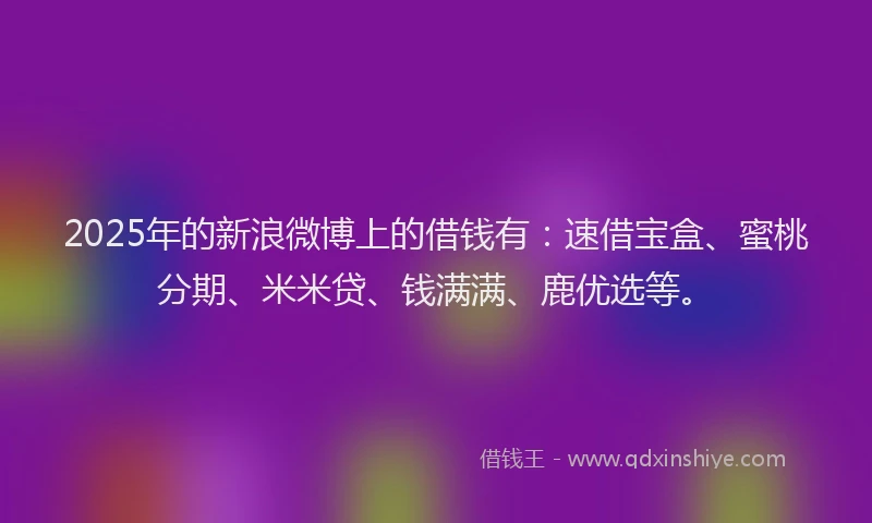 2025年的新浪微博上的借钱有：速借宝盒、蜜桃分期、米米贷、钱满满、鹿优选等。