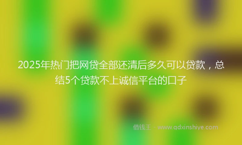 2025年热门把网贷全部还清后多久可以贷款，总结5个贷款不上诚信平台的口子