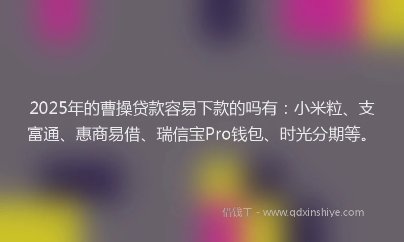 2025年的曹操贷款容易下款的吗有：小米粒、支富通、惠商易借、瑞信宝Pro钱包、时光分期等。