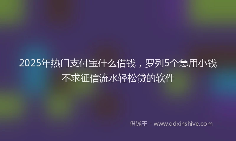 2025年热门支付宝什么借钱，罗列5个急用小钱不求征信流水轻松贷的软件