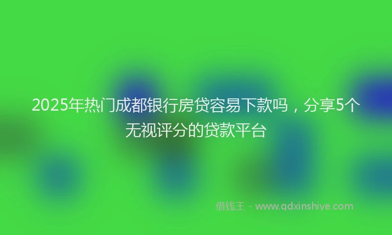 2025年热门成都银行房贷容易下款吗，分享5个无视评分的贷款平台