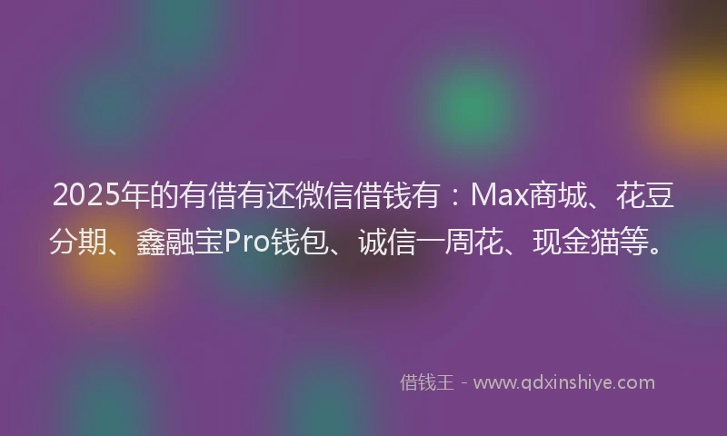 2025年的有借有还微信借钱有：Max商城、花豆分期、鑫融宝Pro钱包、诚信一周花、现金猫等。