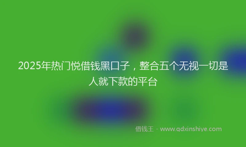 2025年热门悦借钱黑口子，整合五个无视一切是人就下款的平台