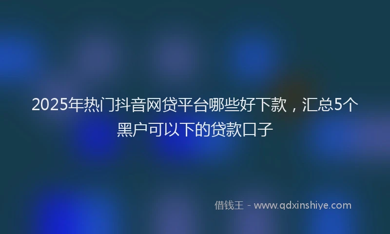 2025年热门抖音网贷平台哪些好下款，汇总5个黑户可以下的贷款口子